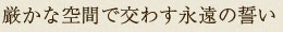 厳かな空間で交わす永遠の誓い